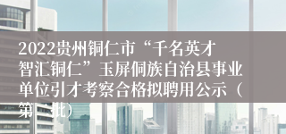 2022贵州铜仁市“千名英才智汇铜仁”玉屏侗族自治县事业单位引才考察合格拟聘用公示（第二批）