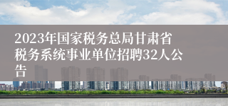 2023年国家税务总局甘肃省税务系统事业单位招聘32人公告