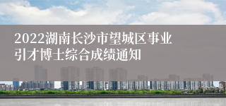 2022湖南长沙市望城区事业引才博士综合成绩通知