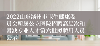 2022山东滨州市卫生健康委员会所属公立医院招聘高层次和紧缺专业人才第六批拟聘用人员公示