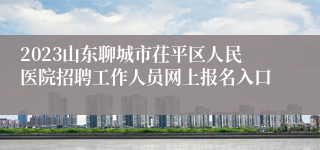 2023山东聊城市茌平区人民医院招聘工作人员网上报名入口