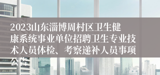 2023山东淄博周村区卫生健康系统事业单位招聘卫生专业技术人员体检、考察递补人员事项公告