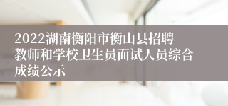 2022湖南衡阳市衡山县招聘教师和学校卫生员面试人员综合成绩公示