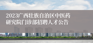 2023广西壮族自治区中医药研究院门诊部招聘人才公告