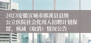 2023安徽宣城市郎溪县县级公立医院社会化用人招聘计划保留、核减（取消）情况公告