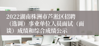 2022湖南株洲市芦淞区招聘（选调）事业单位人员面试（面谈）成绩和综合成绩公示