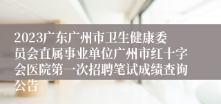 2023广东广州市卫生健康委员会直属事业单位广州市红十字会医院第一次招聘笔试成绩查询公告