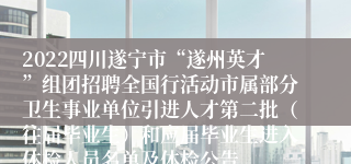 2022四川遂宁市“遂州英才”组团招聘全国行活动市属部分卫生事业单位引进人才第二批（往届毕业生）和应届毕业生进入体检人员名单及体检公告