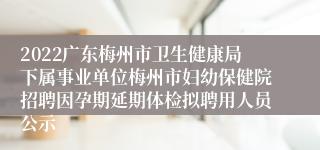 2022广东梅州市卫生健康局下属事业单位梅州市妇幼保健院招聘因孕期延期体检拟聘用人员公示