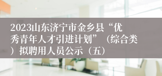 2023山东济宁市金乡县“优秀青年人才引进计划”（综合类）拟聘用人员公示（五）