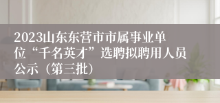 2023山东东营市市属事业单位“千名英才”选聘拟聘用人员公示（第三批）