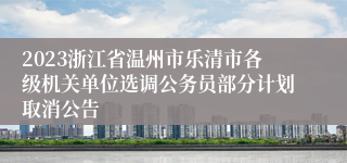 2023浙江省温州市乐清市各级机关单位选调公务员部分计划取消公告