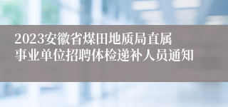 2023安徽省煤田地质局直属事业单位招聘体检递补人员通知