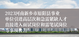 2023河南新乡市原阳县事业单位引进高层次和急需紧缺人才直接进入面试岗位和需笔试岗位等事项公告