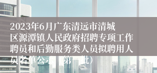 2023年6月广东清远市清城区源潭镇人民政府招聘专项工作聘员和后勤服务类人员拟聘用人员名单公示（第一批）