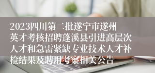 2023四川第二批遂宁市遂州英才考核招聘蓬溪县引进高层次人才和急需紧缺专业技术人才补检结果及聘用考察相关公告