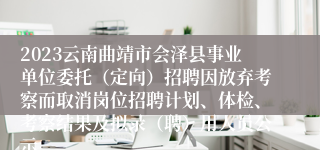 2023云南曲靖市会泽县事业单位委托（定向）招聘因放弃考察而取消岗位招聘计划、体检、考察结果及拟录（聘）用人员公示