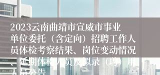 2023云南曲靖市宣威市事业单位委托（含定向）招聘工作人员体检考察结果、岗位变动情况、延期体检人员及拟录（聘）用人员公告