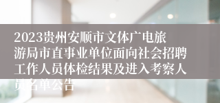 2023贵州安顺市文体广电旅游局市直事业单位面向社会招聘工作人员体检结果及进入考察人员名单公告