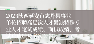 2023陕西延安市志丹县事业单位招聘高层次人才紧缺特殊专业人才笔试成绩、面试成绩、考试总成绩及名次公告