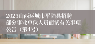 2023山西运城市平陆县招聘部分事业单位人员面试有关事项公告（第4号）