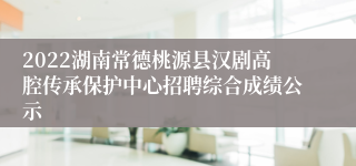 2022湖南常德桃源县汉剧高腔传承保护中心招聘综合成绩公示