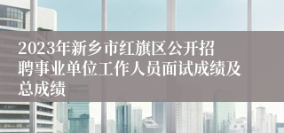 2023年新乡市红旗区公开招聘事业单位工作人员面试成绩及总成绩