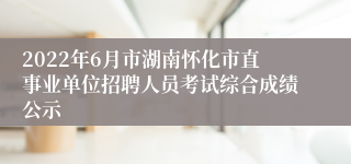2022年6月市湖南怀化市直事业单位招聘人员考试综合成绩公示