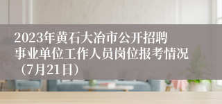 2023年黄石大冶市公开招聘事业单位工作人员岗位报考情况（7月21日）