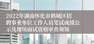 2022年湖南怀化市鹤城区招聘事业单位工作人员笔试成绩公示及现场面试资格审查须知