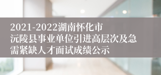 2021-2022湖南怀化市沅陵县事业单位引进高层次及急需紧缺人才面试成绩公示