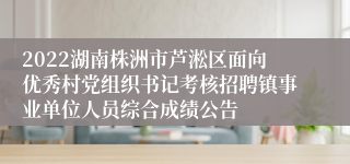 2022湖南株洲市芦淞区面向优秀村党组织书记考核招聘镇事业单位人员综合成绩公告