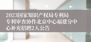 2023国家知识产权局专利局专利审查协作北京中心福建分中心补充招聘2人公告