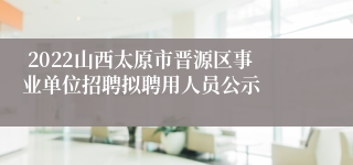  2022山西太原市晋源区事业单位招聘拟聘用人员公示