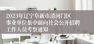 2023年辽宁阜新市清河门区事业单位集中面向社会公开招聘工作人员考察通知