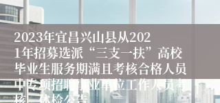 2023年宜昌兴山县从2021年招募选派“三支一扶”高校毕业生服务期满且考核合格人员中专项招聘事业单位工作人员考核、体检公告