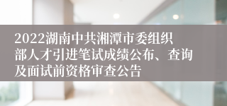 2022湖南中共湘潭市委组织部人才引进笔试成绩公布、查询及面试前资格审查公告