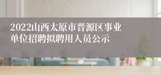 2022山西太原市晋源区事业单位招聘拟聘用人员公示