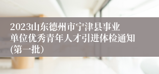 2023山东德州市宁津县事业单位优秀青年人才引进体检通知(第一批）