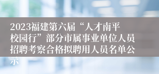 2023福建第六届“人才南平校园行”部分市属事业单位人员招聘考察合格拟聘用人员名单公示