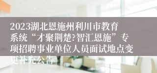 2023湖北恩施州利川市教育系统“才聚荆楚?智汇恩施”专项招聘事业单位人员面试地点变更补充公告