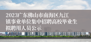 2023广东佛山市南海区九江镇事业单位集中招聘高校毕业生拟聘用人员公示
