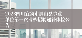 2023四川宜宾市屏山县事业单位第一次考核招聘递补体检公告