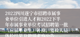2022四川遂宁市招聘市属事业单位引进人才和2022下半年市属事业单位考试招聘第一批（应届毕业生）补检、复检人员体检结果及聘用考察公告