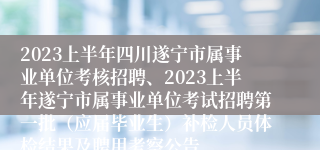 2023上半年四川遂宁市属事业单位考核招聘、2023上半年遂宁市属事业单位考试招聘第一批（应届毕业生）补检人员体检结果及聘用考察公告