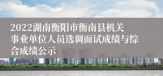 2022湖南衡阳市衡南县机关事业单位人员选调面试成绩与综合成绩公示