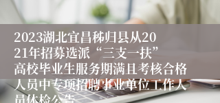 2023湖北宜昌秭归县从2021年招募选派“三支一扶” 高校毕业生服务期满且考核合格人员中专项招聘事业单位工作人员体检公告