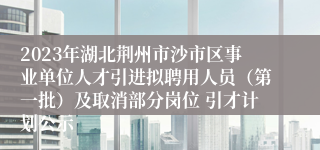 2023年湖北荆州市沙市区事业单位人才引进拟聘用人员（第一批）及取消部分岗位 引才计划公示