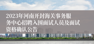 2023年河南开封海关事务服务中心招聘入围面试人员及面试资格确认公告