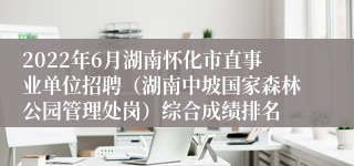 2022年6月湖南怀化市直事业单位招聘（湖南中坡国家森林公园管理处岗）综合成绩排名